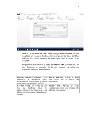 38
Damos clic en insertar cita, luego agregar nueva fuente, allí nos
despliega un recuadro donde podremos ingresar los datos del título
del libro, año, ciudad, editorial. Teniendo estos datos le damos clic en
aceptar.
Regresamos nuevamente al icono de insertar cita, y damos clic, allí
nos despliega un recuadro donde nos aparece los datos que
habíamos insertado anteriormente.
Insertar referencia cruzada. Hace
referencia a elementos como
encabezados, ilustraciones y tablas
insertando una referencia cruzada.
Marcar entrada. Incluye el texto
seleccionado en el índice del
documento.
Insertar índice. Un índice es una
lista de palabras clave del
documento junto con los números de
página donde aparecen las palabras.
Marcar cita. Agrega el texto
seleccionado como una entrada a la
tabla de autoridades.
Tabla 6
 