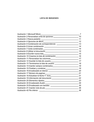 LISTA DE IMÁGENES
Ilustración 1 Microsoft Word______________________________________ 7
Ilustración 2 Personalizar cinta de opciones.________________________ 10
Ilustración 3 Nueva pestaña ____________________________________ 11
Ilustración 4 Opciones de Word__________________________________ 12
Ilustración 5 Combinación de correspondencia. _____________________ 13
Ilustración 6 Iniciar combinación _________________________________ 14
Ilustración 7 Carta combinadas __________________________________ 14
Ilustración 8 Utilizar el documento ________________________________ 15
Ilustración 9 Escribir nueva lista__________________________________ 15
Ilustración 10 Creamos la lista de combinación______________________ 16
Ilustración 11 Personalizar las columnas___________________________ 17
Ilustración 12 Guardar la lista de usuario___________________________ 17
Ilustración 13 Terminamos la lista de usuario _______________________ 18
Ilustración 14 Insertar campos combinados_________________________ 18
Ilustración 15 Finalizar y combinar________________________________ 19
Ilustración 16 Encabezado en blanco _____________________________ 20
Ilustración 17 Número de paginas ________________________________ 21
Ilustración 18 Actualizar la fecha Y hora___________________________ 21
Ilustración 19 Información del documento __________________________ 22
Ilustración 20 Elementos rápidos_________________________________ 23
Ilustración 32 Encabezado Austin.________________________________ 29
Ilustración 33 Encabezado con bandas. ___________________________ 30
Ilustración 41 Insertar nota de pie.________________________________ 36
Ilustración 42 Pie inferior. ______________________________________ 36
 
