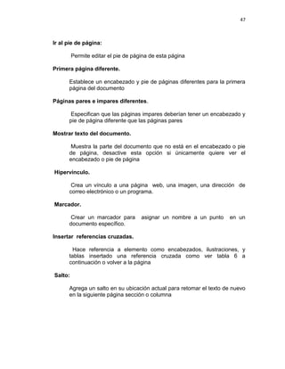 47
Ir al pie de página:
Permite editar el pie de página de esta página
Primera página diferente.
Establece un encabezado y pie de páginas diferentes para la primera
página del documento
Páginas pares e impares diferentes.
Especifican que las páginas impares deberían tener un encabezado y
pie de página diferente que las páginas pares
Mostrar texto del documento.
Muestra la parte del documento que no está en el encabezado o pie
de página, desactive esta opción si únicamente quiere ver el
encabezado o pie de página
Hipervínculo.
Crea un vínculo a una página web, una imagen, una dirección de
correo electrónico o un programa.
Marcador.
Crear un marcador para asignar un nombre a un punto en un
documento específico.
Insertar referencias cruzadas.
Hace referencia a elemento como encabezados, ilustraciones, y
tablas insertado una referencia cruzada como ver tabla 6 a
continuación o volver a la página
Salto:
Agrega un salto en su ubicación actual para retomar el texto de nuevo
en la siguiente página sección o columna
 