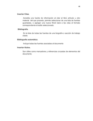 48
Insertar Citas.
Acredita una fuente de información al citar el libro artículo u otro
material del que proceda, permite seleccionar de una lista de fuentes
guardadas, o agregar una nueva Word dará a las citas el formato
correspondiente el estilo seleccionado.
Bibliografía.
Es la lista de todas las fuentes de una biografía o sección de trabajo
citado
Bibliografía automática.
Incluye todas las fuentes asociadas al documento
Insertar títulos.
Son útiles como marcadores y referencias cruzadas de elementos del
documento
 
