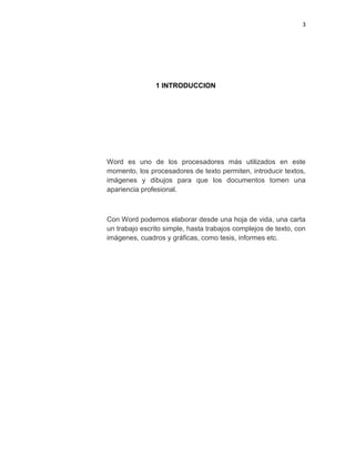 3
1 INTRODUCCION
Word es uno de los procesadores más utilizados en este
momento, los procesadores de texto permiten, introducir textos,
imágenes y dibujos para que los documentos tomen una
apariencia profesional.
Con Word podemos elaborar desde una hoja de vida, una carta
un trabajo escrito simple, hasta trabajos complejos de texto, con
imágenes, cuadros y gráficas, como tesis, informes etc.
 