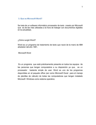5
3. Que es Microsoft Word?
Se trata de un software informático procesador de texto creado por Microsoft
que es de las más utilizadas a la hora de trabajar con documentos digitales
en la actualidad.
¿Cómo surgió Word?
Word es un programa de tratamiento de texto que nació de la mano de IBM
alrededor del año 1981.
Microsoft Word
Es un programa que está prácticamente presente en todos los equipos de
las personas que tengan computadora a su disposición ya que, es un
procesador bastante simple de usar. Word es uno de los programas
disponibles en el paquete office (así como Microsoft Excel para el manejo
de planillas de cálculo) de todas las computadoras que tengan instalado
Microsoft Windows como sistema operativo.
 