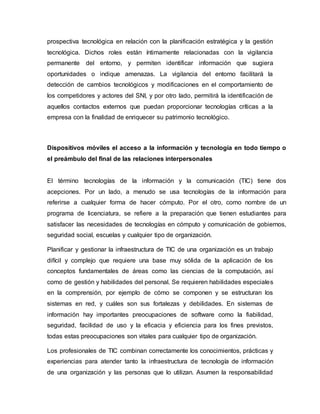prospectiva tecnológica en relación con la planificación estratégica y la gestión
tecnológica. Dichos roles están íntimamente relacionadas con la vigilancia
permanente del entorno, y permiten identificar información que sugiera
oportunidades o indique amenazas. La vigilancia del entorno facilitará la
detección de cambios tecnológicos y modificaciones en el comportamiento de
los competidores y actores del SNI, y por otro lado, permitirá la identificación de
aquellos contactos externos que puedan proporcionar tecnologías críticas a la
empresa con la finalidad de enriquecer su patrimonio tecnológico.
Dispositivos móviles el acceso a la información y tecnología en todo tiempo o
el preámbulo del final de las relaciones interpersonales
El término tecnologías de la información y la comunicación (TIC) tiene dos
acepciones. Por un lado, a menudo se usa tecnologías de la información para
referirse a cualquier forma de hacer cómputo. Por el otro, como nombre de un
programa de licenciatura, se refiere a la preparación que tienen estudiantes para
satisfacer las necesidades de tecnologías en cómputo y comunicación de gobiernos,
seguridad social, escuelas y cualquier tipo de organización.
Planificar y gestionar la infraestructura de TIC de una organización es un trabajo
difícil y complejo que requiere una base muy sólida de la aplicación de los
conceptos fundamentales de áreas como las ciencias de la computación, así
como de gestión y habilidades del personal. Se requieren habilidades especiales
en la comprensión, por ejemplo de cómo se componen y se estructuran los
sistemas en red, y cuáles son sus fortalezas y debilidades. En sistemas de
información hay importantes preocupaciones de software como la fiabilidad,
seguridad, facilidad de uso y la eficacia y eficiencia para los fines previstos,
todas estas preocupaciones son vitales para cualquier tipo de organización.
Los profesionales de TIC combinan correctamente los conocimientos, prácticas y
experiencias para atender tanto la infraestructura de tecnología de información
de una organización y las personas que lo utilizan. Asumen la responsabilidad
 