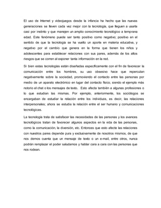 El uso de Internet y videojuegos desde la infancia ha hecho que las nuevas
generaciones se lleven cada vez mejor con la tecnología, que lleguen a usarla
casi por instinto y que manejen un amplio conocimiento tecnológico a temprana
edad. Este fenómeno puede ser tanto positivo como negativo; positivo en el
sentido de que la tecnología se ha vuelto un aporte en materia educativa, y
negativo por el cambio que genera en la forma que tienen los niños y
adolescentes para establecer relaciones con sus pares, además de los altos
riesgos que se corren al exponer tanta información en la red.
Si bien estas tecnologías están diseñadas específicamente con el fin de favorecer la
comunicación entre los hombres, su uso obsesivo hace que repercutan
negativamente sobre la sociedad, promoviendo el contacto entre las personas por
medio de un aparato electrónico en lugar del contacto físico, siendo el ejemplo más
notorio el chat o los mensajes de texto. Esto afecta también a algunas profesiones o
lo que estudian las mismas. Por ejemplo, anteriormente, los sociólogos se
encargaban de estudiar la relación entre los individuos, es decir, las relaciones
interpersonales; ahora se estudia la relación entre el ser humano y comunicaciones
tecnológicas.
La tecnología trata de satisfacer las necesidades de las personas y los avances
tecnológicos tratan de favorecer algunos aspectos en la vida de las personas,
como la comunicación, la diversión, etc. Entonces que esto afecte las relaciones
con nuestros pares depende pura y exclusivamente de nosotros mismos, de que
nos demos cuenta que un mensaje de texto o un e-mail, entre otros, nunca
podrán remplazar el poder saludarnos y hablar cara a cara con las personas que
nos rodean.
 