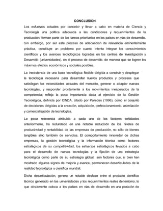 CONCLUSION
Los esfuerzos actuales por concebir y llevar a cabo en materia de Ciencia y
Tecnología una política adecuada a las condiciones y requerimientos de la
producción, forman parte de las tareas prioritarias en los países en vías de desarrollo.
Sin embargo, por ser este proceso de adecuación de relevancia eminentemente
práctica, constituye un problema por cuanto intenta integrar los conocimientos
científicos y los avances tecnológicos logrados en los centros de Investigación y
Desarrollo (universidades), en el proceso de desarrollo, de manera que se logren los
máximos efectos económicos y sociales posibles.
La inexistencia de una base tecnológica flexible dirigida a construir y desplegar
la tecnología necesaria para desarrollar nuevos productos y procesos que
satisfagan las necesidades actuales del mercado, generar o adaptar nuevas
tecnologías, y responder prontamente a los movimientos inesperados de la
competencia; refleja la poca importancia dada al ejercicio de la Gestión
Tecnológica, definida por CINDA, citado por Paredes (1996), como el conjunto
de decisiones dirigidas a la creación, adquisición, perfeccionamiento, asimilación
y comercialización de tecnologías.
La poca relevancia atribuida a cada uno de los factores señalados
anteriormente, ha redundado en una notable reducción de los niveles de
productividad y rentabilidad de las empresas de producción, no sólo de bienes
tangibles sino también de servicios. El comportamiento innovador de dichas
empresas, la gestión tecnológica y la información técnica como factores
estratégicos de su competitividad, los esfuerzos estratégicos llevados a cabo
para el desarrollo de nuevas tecnologías y la fijación de una estrategia
tecnológica como parte de su estrategia global, son factores que, si bien han
mostrado algunos signos de mejoría y avance, permanecen desarticulados de la
realidad tecnológica y científica mundial.
Dicha desarticulación, genera un notable desfase entre el producto científico
técnico generado en las universidades y los requerimientos reales del entorno, lo
que obviamente coloca a los países en vías de desarrollo en una posición de
 