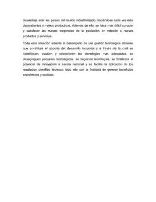 desventaja ante los países del mundo industrializado, haciéndose cada vez más
dependientes y menos productivos. Además de ello, se hace más difícil conocer
y satisfacer las nuevas exigencias de la población, en relación a nuevos
productos y servicios.
Toda esta situación amerita el desempeño de una gestión tecnológica eficiente
que constituya el soporte del desarrollo industrial y a través de la cual se
identifiquen, evalúen y seleccionen las tecnologías más adecuadas, se
desagreguen paquetes tecnológicos, se negocien tecnologías, se fortalezca el
potencial de innovación a escala nacional y se facilite la aplicación de los
resultados científico técnicos; todo ello con la finalidad de generar beneficios
económicos y sociales.
 