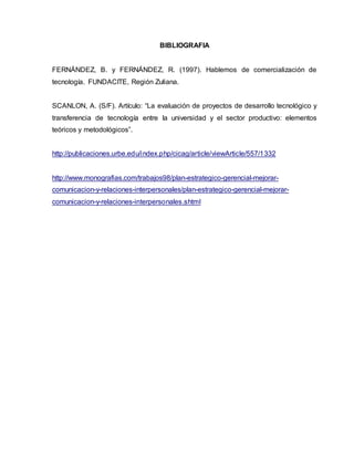 BIBLIOGRAFIA
FERNÁNDEZ, B. y FERNÁNDEZ, R. (1997). Hablemos de comercialización de
tecnología. FUNDACITE, Región Zuliana.
SCANLON, A. (S/F). Artículo: “La evaluación de proyectos de desarrollo tecnológico y
transferencia de tecnología entre la universidad y el sector productivo: elementos
teóricos y metodológicos”.
http://publicaciones.urbe.edu/index.php/cicag/article/viewArticle/557/1332
http://www.monografias.com/trabajos98/plan-estrategico-gerencial-mejorar-
comunicacion-y-relaciones-interpersonales/plan-estrategico-gerencial-mejorar-
comunicacion-y-relaciones-interpersonales.shtml
 