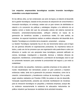 Los emporios empresariales tecnológicos sociales inversión tecnológica
sostenible o una utopía incomoda
En los últimos años, se han evidenciado una serie de logros, en relación al desarrollo
de la gestión tecnológica, basada en los procesos de adquisición de conocimientos e
innovación tecnológica, sin embargo, existen aún un gran número de debilidades en
relación a la concreción de políticas y estrategias dirigidas a la definición de un
objetivo común a través del cual, los principales actores del sistema nacional de
innovación, universidad-empresa-estado, unifiquen criterios en busca de la
generación de beneficios sociales y económicos reales. En este sentido, se
considera de especial importancia realizar un análisis exhaustivo del desarrollo de la
Gestión Tecnológica en el ámbito de la vinculación universidad – empresa.
La Gestión Tecnológica representa hoy en día una herramienta básica para el logro
de una gerencia eficiente en organizaciones productivas. Su importancia radica en
todos y cada uno de los procesos que una organización sólo puede llevar a cabo con
eficiencia si cuenta con una apropiada base tecnológica, personal calificado en
ciencia, tecnología, investigación y desarrollo, técnicas y métodos eficaces de
adquisición, transferencia, comercialización y asimilación de tecnologías; todo lo cual
es sumamente necesario para aumentar la productividad del negocio y por ende su
rentabilidad.
En este sentido, las pequeñas, medianas y grandes empresas en los países del
mundo industrializado han demostrado poseer un gran potencial y muestran
evidencias reales, tanto de la generación de procesos innovativos, como de la
creación, comercialización y transferencia continua de tecnología. Por su parte,
según estudios realizados por Paredes (1996), los países en vías de desarrollo,
Venezuela específicamente, presenta una creciente manifestación de iniciativas
para la innovación tecnológica en pequeñas y medianas empresas, aunque ello
no evidencie necesariamente la existencia de adecuados instrumentos de
política industrial que favorezcan la viabilidad de la actividad innovativa.
 