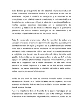 Cabe destacar que el surgimiento de estos adelantos y logros significativos en
cuanto a innovación en Venezuela, obedece a la formulación de una serie de
lineamientos dirigidos a fortalecer la investigación y el desarrollo en las
universidades, como principal fuente de conocimientos e iniciativas científicas y
tecnológicas; sin embargo, se evidencia la existencia de grandes debilidades en
muchos aspectos esenciales relacionados con el establecimiento de
mecanismos y modalidades de vinculación eficientes dirigidos a garantizar la
pertinencia del producto científico tecnológico de las universidades y las
necesidades y requerimientos del entorno empresarial y social.
Todo lo mencionado anteriormente, refleja la necesidad de atribuir una
verdadera importancia a la creación de instrumentos de política que estimulen la
actividad innovativa en el país y el ejercicio de la gestión tecnológica, teniendo
como base la vinculación del entorno empresarial con las capacidades de oferta
tecnológica de las universidades; no solo para el logro de una alta productividad
y rentabilidad sino también para la generación del máximo beneficio social
posible. En la medida que las organizaciones lleven a cabo una G.T. eficiente
apoyada en políticas gubernamentales apropiadas y bien formuladas, y en la
base de la cooperación con el sector universitario del país, será posible
satisfacer en mayor proporción y a través de la más eficiente actividad
innovativa, las nuevas necesidades y exigencias del entorno social, político,
cultural y económico nacional e internacional.
Dentro de este orden de ideas, se considera necesario realizar un análisis
exhaustivo del desarrollo de la Gestión Tecnológica en las pequeñas y medianas
empresas en el ámbito de la vinculación universidad – empresa, tomando como
base la siguiente premisa:
“La poca importancia dada al desarrollo de la Gestión Tecnológica en las
organizaciones productivas, habrá contribuido y de hecho contribuye a minimizar
la eficiencia de sus desempeños de productividad y rentabilidad. Siendo así, se
 