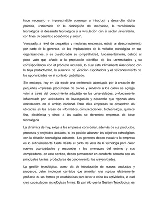 hace necesario e imprescindible comenzar a introducir y desarrollar dicha
práctica, enmarcada en la concepción del mercadeo, la transferencia
tecnológica, el desarrollo tecnológico y la vinculación con el sector universitario,
con fines de beneficio económico y social”.
Venezuela, a nivel de pequeñas y medianas empresas, existe un desconocimiento
por parte de la gerencia, de las implicaciones de la variable tecnológica en sus
organizaciones, y es cuestionable su competitividad, fundamentalmente, debido al
poco valor que añade a la producción científica de las universidades y su
correspondencia con el producto industrial, lo cual está íntimamente relacionado con
la baja productividad, la ausencia de vocación exportadora y el desconocimiento de
las oportunidades en el contexto globalizado.
Sin embargo, hoy en día existe una preferencia acentuada por la creación de
pequeñas empresas productoras de bienes y servicios a los cuales se agrega
valor a través del conocimiento adquirido en las universidades, profundamente
influenciado por actividades de investigación y desarrollo que reportan altos
rendimientos en el ámbito nacional. Entre tales empresas se encuentran las
ubicadas en las áreas de informática, comunicaciones, biotecnología, química
fina, electrónica y otras; a las cuales se denomina empresas de base
tecnológica.
La dinámica de hoy, exige a las empresas considerar, además de sus productos,
procesos y proyectos actuales, si es posible alcanzar los objetivos estratégicos
con la dotación tecnológica existente. Los gerentes deben evaluar si la empresa
es lo suficientemente fuerte desde el punto de vista de la tecnología para crear
nuevas oportunidades y responder a las amenazas del entorno y sus
competidores, en este sentido, deben permanecer en constante contacto con las
principales fuentes productoras de conocimiento, las universidades.
La gestión tecnológica, como vía de introducción de nuevos productos y
procesos, debe involucrar cambios que ameritan una ruptura relativamente
profunda de las formas ya establecidas para llevar a cabo las actividades, lo cual
crea capacidades tecnológicas firmes. Es por ello que la Gestión Tecnológica, es
 