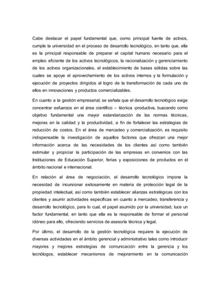 Cabe destacar el papel fundamental que, como principal fuente de activos,
cumple la universidad en el proceso de desarrollo tecnológico, en tanto que, ella
es la principal responsable de preparar el capital humano necesario para el
empleo eficiente de los activos tecnológicos, la racionalización y gerenciamiento
de los activos organizacionales, el establecimiento de bases sólidas sobre las
cuales se apoye el aprovechamiento de los activos internos y la formulación y
ejecución de proyectos dirigidos al logro de la transformación de cada uno de
ellos en innovaciones y productos comercializables.
En cuanto a la gestión empresarial, se señala que el desarrollo tecnológico exige
concentrar esfuerzos en el área científico – técnica -productiva, buscando como
objetivo fundamental una mayor estandarización de las normas técnicas,
mejoras en la calidad y la productividad, a fin de fortalecer las estrategias de
reducción de costos. En el área de mercadeo y comercialización, es requisito
indispensable la investigación de aquellos factores que ofrezcan una mejor
información acerca de las necesidades de los clientes así como también
estimular y propiciar la participación de las empresas en convenios con las
Instituciones de Educación Superior, ferias y exposiciones de productos en el
ámbito nacional e internacional.
En relación al área de negociación, el desarrollo tecnológico impone la
necesidad de incursionar exitosamente en materia de protección legal de la
propiedad intelectual, así como también establecer alianzas estratégicas con los
clientes y asumir actividades específicas en cuanto a mercadeo, transferencia y
desarrollo tecnológico, para lo cual, el papel asumido por la universidad, luce un
factor fundamental, en tanto que ella es la responsable de formar el personal
idóneo para ello, ofreciendo servicios de asesoría técnica y legal.
Por último, el desarrollo de la gestión tecnológica requiere la ejecución de
diversas actividades en el ámbito gerencial y administrativo tales como introducir
mayores y mejores estrategias de comunicación entre la gerencia y los
tecnólogos, establecer mecanismos de mejoramiento en la comunicación
 