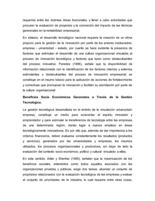 requerida entre las distintas áreas funcionales, y llevar a cabo actividades que
procuren la evaluación de proyectos y la concreción del impacto de las técnicas
gerenciales en la rentabilidad empresarial.
En síntesis, el desarrollo tecnológico nacional requiere la creación de un clima
propicio para la gestión de la innovación por parte de los actores involucrados:
empresa - universidad - estado, por cuanto se hace evidente la presencia de
factores que estimulan el desarrollo de una cultura organizacional vinculada al
proceso de innovación tecnológica y factores que lucen como obstaculizantes
del proceso innovativo. Paredes (1996), señala que la disponibilidad de
información relacionada con la identificación de los factores internos y externos
estimulantes u obstaculizantes del proceso de innovación empresarial, se
constituye en el insumo básico para la aplicación de acciones de fortalecimiento
y correctivas que promuevan la innovación y faciliten su asimilación por parte de
la cultura organizacional
Beneficios Socio Económicos Generados a Través de la Gestión
Tecnológica.
La gestión tecnológica desarrollada en el ámbito de la vinculación universidad-
empresa, constituye un medio para acrecentar el espíritu innovador y
emprendedor y para estimular la transferencia de tecnología entre las empresas
de una determinada región, dando lugar a nuevos empleos en áreas
tecnológicamente innovadoras. Es por ello que, además de dar importancia a los
criterios financieros, deben evaluarse constantemente los resultados (productos
y servicios), generados por las universidades y empresas, los insumos
utilizados, los procesos organizacionales y productivos; sin dejar de lado la
evaluación del contexto socio económico, político y cultural vinculado a ellas.
En este sentido, Adler y Shenhar (1990), señalan que la maximización de los
beneficios sociales, entendidos como todos aquellos asociados con las
organizaciones privadas y públicas, exige dos tareas: alcanzar un conjunto de
propósitos relacionados con la evaluación tecnológica de las empresas y evaluar
el conjunto de prioridades de la industria, lo cual requiere entre otras cosas,
 