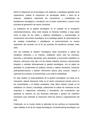 definir la integración de la tecnología a los objetivos y estrategias globales de la
organización, evaluar la adquisición de tecnologías dentro y fuera de la
empresa, establecer claramente los mecanismos y modalidades de
transferencia tecnológica y vinculación con el sector universitario y asumir como
prioritaria la generación de nuevos productos.
La evaluación de la gestión tecnológica en el contexto de la vinculación
universidad-empresa, debe estar basada en factores medibles a largo plazo
como el logro de las metas y objetivos estratégicos y operacionales, la
incorporación del cambio tecnológico en la estrategia global, la maximización de
las ventajas competitivas y estratégicas, el posicionamiento en nuevos
segmentos del mercado con el fin de aumentar los beneficios sociales, entre
otros.
Una vez evaluada la Gestión Tecnológica, debe procederse a valorar los
resultados obtenidos y su impacto, analizando sobre todo los procesos,
funciones y actividades ejecutadas para alcanzarlos y procurando establecer su
eficacia y eficiencia; todo ello a fin de diseñar métodos, técnicas y herramientas
dirigidas a controlar eficientemente la gestión tecnológica, con el objeto de
garantizar el cumplimiento de políticas, normas y valores acordados, incorporar
participantes-actores y obtener información básica para conocer, mejorar y
optimizar los procesos, la productividad y por ende la rentabilidad.
En este sentido, la responsabilidad de la gestión tecnológica con base en la
innovación, deberá descansar tanto en el sector empresarial privado como en
las universidades y el Estado venezolano. Este último deberá cumplir un rol
catalizador en ciencia y tecnología, potenciando la cultura de innovación en las
empresas e instituciones educativas y fomentando una concertación que
garantice la creación de una estructura adecuada y genere los incentivos
necesarios para estimular la interacción entre los actores y organizaciones del
país.
Finalmente, en un mundo donde la velocidad de los cambios es impredecible,
cabe enfatizar el rol de los mapas tecnológicos, el benchmarking tecnológico y la
 