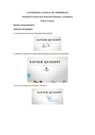 UNIVERSIDAD NACIONAL DE CHIMBORAZO
Facultad de Ciencias de la Educación Humanas y tecnológicas
Primer Semestre
Nombre: Xavier Quizhpi A
EJERCICIOS EN WINDOWS
1. Crear dos accesos directos (Wordpad y PowerPoint).

2. Cambiar el nombre y la representación gráfica del acceso directo WordPad.

3. Crear una carpeta con el nombre ¨Práctica 1¨

 