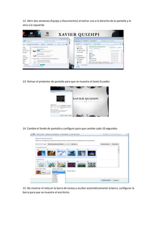 12. Abrir dos ventanas (Equipo y Documentos) arrastrar una a la derecha de la pantalla y la
otra a la izquierda

13. Activar el protector de pantalla para que se muestre el texto Ecuador.

14. Cambie el fondo de pantalla y configure para que cambie cada 10 segundos.

15. No mostrar el reloj en la barra de tareas y ocultar automáticamente la barra, configurar la
barra para que se muestre el escritorio.

 