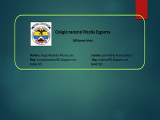 Colegio nacional Nicolás Esguerra
Edificamos futuro
Nombre: Sergio Alejandro Alfonso caro nombre: juan Andrés Alonso pineda
Blog: ticsergioalejandro901.blogspot.com blog: ticalonso901.blogspot.com
Curso: 901 curso: 901