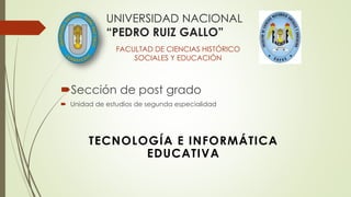Sección de post grado
 Unidad de estudios de segunda especialidad
UNIVERSIDAD NACIONAL
“PEDRO RUIZ GALLO”
FACULTAD DE CIENCIAS HISTÓRICO
SOCIALES Y EDUCACIÓN
TECNOLOGÍA E INFORMÁTICA
EDUCATIVA
 