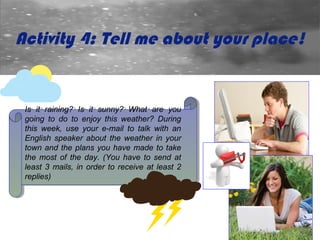 Activity 4: Tell me about your place!


 Is itit raining? Is itit sunny? What are you
  Is      raining? Is      sunny? What are you
 going to do to enjoy this weather? During
  going to do to enjoy this weather? During
 this week, use your e-mail to talk with an
  this week, use your e-mail to talk with an
 English speaker about the weather in your
  English speaker about the weather in your
 town and the plans you have made to take
  town and the plans you have made to take
 the most of the day. (You have to send at
  the most of the day. (You have to send at
 least 3 mails, in order to receive at least 2
  least 3 mails, in order to receive at least 2
 replies)
  replies)
 