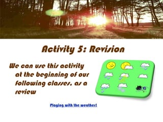 Activity 5: Revision
We can use this activity
 at the beginning of our
 following classes, as a
 review
            Playing with the weather!
 