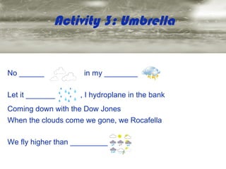 Activity 3: Umbrella


No ______            in my ________

Let it _______      , I hydroplane in the bank
Coming down with the Dow Jones
When the clouds come we gone, we Rocafella

We fly higher than _________
 