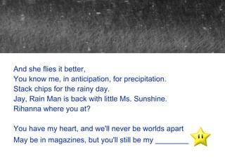 And she flies it better,
You know me, in anticipation, for precipitation.
Stack chips for the rainy day.
Jay, Rain Man is back with little Ms. Sunshine.
Rihanna where you at?

You have my heart, and we'll never be worlds apart
May be in magazines, but you'll still be my ________
 