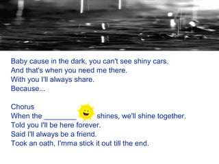 Baby cause in the dark, you can't see shiny cars.
And that's when you need me there.
With you I'll always share.
Because...

Chorus
When the ________            shines, we'll shine together.
Told you I'll be here forever.
Said I'll always be a friend.
Took an oath, I'mma stick it out till the end.
 