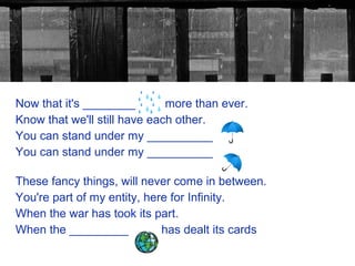 Now that it's ________        more than ever.
Know that we'll still have each other.
You can stand under my __________
You can stand under my __________

These fancy things, will never come in between.
You're part of my entity, here for Infinity.
When the war has took its part.
When the _________           has dealt its cards
 