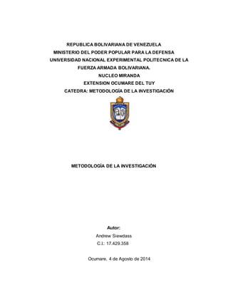 REPUBLICA BOLIVARIANA DE VENEZUELA
MINISTERIO DEL PODER POPULAR PARA LA DEFENSA
UNIVERSIDAD NACIONAL EXPERIMENTAL POLITECNICA DE LA
FUERZA ARMADA BOLIVARIANA.
NUCLEO MIRANDA
EXTENSION OCUMARE DEL TUY
CATEDRA: METODOLOGÍA DE LA INVESTIGACIÓN
METODOLOGÍA DE LA INVESTIGACIÓN
Autor:
Andrew Siewdass
C.I.: 17.429.358
Ocumare, 4 de Agosto de 2014
 
