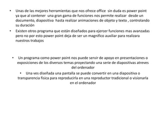 •       Unas de las mejores herramientas que nos ofrece office sin duda es power point
        ya que al contener una gran gama de funciones nos permite realizar desde un
        documento, diapositiva hasta realizar animaciones de objeto y texto , controlando
        su duración
•       Existen otros programa que están diseñados para ejercer funciones mas avanzadas
        pero no por esto power point deja de ser un magnifico auxiliar para realizara
        nuestros trabajos



    •   Un programa como power point nos puede servir de apoyo en presentaciones o
        exposiciones de los diversos temas proyectando una serie de diapositivas atreves
                                         del ordenador
          • Una ves diseñada una pantalla se puede convertir en una diapositiva o
        transparencia física para reproducirla en una reproductor tradicional o visionarla
                                        en el ordenador
 