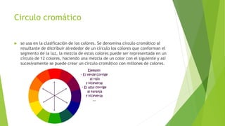 Circulo cromático
 se usa en la clasificación de los colores. Se denomina círculo cromático al
resultante de distribuir alrededor de un círculo los colores que conforman el
segmento de la luz, la mezcla de estos colores puede ser representada en un
círculo de 12 colores, haciendo una mezcla de un color con el siguiente y así
sucesivamente se puede crear un círculo cromático con millones de colores.
 