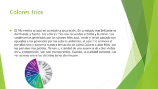 Colores fríos
 El frío remite al azul en su máxima saturación. En su estado mas brillante es
dominante y fuerte. Los colores fríos nos recuerdan el hielo y la nieve. Los
sentimientos generados por los colores fríos azul, verde y verde azulado son
opuestos a los generados por los colores ardientes; el azul frío aminora el
metabolismo y aumenta nuestra sensación de calma Colores claros fríos son
los pasteles más pálidos. Toman su claridad de una ausencia de color visible
en su composición, son casi transparentes. Cuando, la claridad aumenta, las
variaciones entre los distintos tonos disminuyen.
 