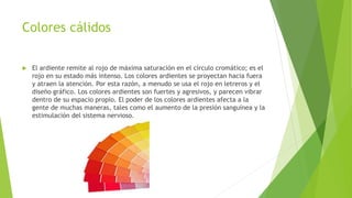 Colores cálidos
 El ardiente remite al rojo de máxima saturación en el círculo cromático; es el
rojo en su estado más intenso. Los colores ardientes se proyectan hacia fuera
y atraen la atención. Por esta razón, a menudo se usa el rojo en letreros y el
diseño gráfico. Los colores ardientes son fuertes y agresivos, y parecen vibrar
dentro de su espacio propio. El poder de los colores ardientes afecta a la
gente de muchas maneras, tales como el aumento de la presión sanguínea y la
estimulación del sistema nervioso.
 