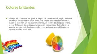 Colores brillantes
 se logra por la omisión del gris o el negro. Los colores azules, rojos, amarillos
y naranjas son colores de brillo pleno. Los colores brillantes son vívidos y
atraen la atención. Un bus escolar amarillo, un racimo de globos de colores,
el rojo de la nariz de un payaso nunca pasan inadvertidos. Estimulantes y
alegres, los colores brillantes son colores perfectos para ser utilizados en
eventos, moda y publicidad
 