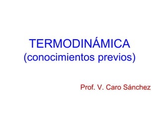 TERMODINÁMICA
(conocimientos previos)
Prof. V. Caro Sánchez
 