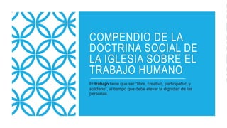 COMPENDIO DE LA
DOCTRINA SOCIAL DE
LA IGLESIA SOBRE EL
TRABAJO HUMANO
El trabajo tiene que ser “libre, creativo, participativo y
solidario”, al tiempo que debe elevar la dignidad de las
personas.
 