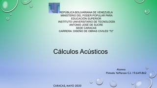 REPÚBLICA BOLIVARIANA DE VENEZUELA
MINISTERIO DEL PODER POPULAR PARA
EDUCACIÓN SUPERIOR
INSTITUTO UNIVERSITARIO DE TECNOLOGÍA
ANTONIO JOSÉ DE SUCRE
SEDE CARACAS
CARRERA: DISEÑO DE OBRAS CIVILES “72”
Alumno:
Pintado Yefferson C.I: 19.649.862
CARACAS, MAYO 2020
Cálculos Acústicos
 