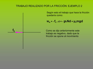 TRABAJO REALIZADO POR LA FRICCIÓN: EJEMPLO 2Según esto el trabajo que hace la fricción  quedaría como:Wfk = - fkx d = - μkNd = μkmgdfkComo se dijo anteriormente este trabajo es negativo, dado que la fricción se opone al movimiento