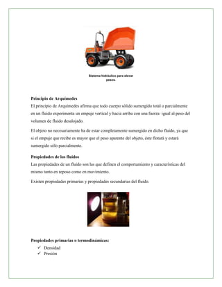 Sistema hidráulico para elevar
                                             pesos.




Principio de Arquímedes
El principio de Arquímedes afirma que todo cuerpo sólido sumergido total o parcialmente
en un fluido experimenta un empuje vertical y hacia arriba con una fuerza igual al peso del
volumen de fluido desalojado.

El objeto no necesariamente ha de estar completamente sumergido en dicho fluido, ya que
si el empuje que recibe es mayor que el peso aparente del objeto, éste flotará y estará
sumergido sólo parcialmente.

Propiedades de los fluidos
Las propiedades de un fluido son las que definen el comportamiento y características del
mismo tanto en reposo como en movimiento.

Existen propiedades primarias y propiedades secundarias del fluido.




Propiedades primarias o termodinámicas:
    Densidad
    Presión
 