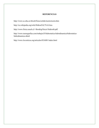 REFERENCIAS


http://www.sc.ehu.es/sbweb/fisica/solido/teoria/teoria.htm

http://es.wikipedia.org/wiki/Hidrost%C3%A1tica

http://www.fisica.usach.cl/~lhrodrig/fisica1/hidrostb.pdf

http://www.monografias.com/trabajos35/hidrostatica-hidrodinamica/hidrostatica-
hidrodinamica.shtml

http://www.luventicus.org/articulos/03A001/index.html
 