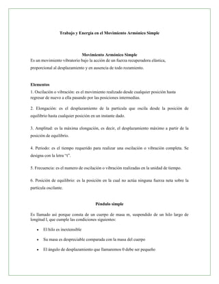 Trabajo y Energía en el Movimiento Armónico Simple




                            Movimiento Armónico Simple
Es un movimiento vibratorio bajo la acción de un fuerza recuperadora elástica,
proporcional al desplazamiento y en ausencia de todo rozamiento.


Elementos
1. Oscilación o vibración: es el movimiento realizado desde cualquier posición hasta
regresar de nuevo a ella pasando por las posiciones intermedias.

2. Elongación: es el desplazamiento de la partícula que oscila desde la posición de
equilibrio hasta cualquier posición en un instante dado.

3. Amplitud: es la máxima elongación, es decir, el desplazamiento máximo a partir de la
posición de equilibrio.

4. Periodo: es el tiempo requerido para realizar una oscilación o vibración completa. Se
designa con la letra “t”.

5. Frecuencia: es el numero de oscilación o vibración realizadas en la unidad de tiempo.

6. Posición de equilibrio: es la posición en la cual no actúa ninguna fuerza neta sobre la
partícula oscilante.


                                      Péndulo simple

Es llamado así porque consta de un cuerpo de masa m, suspendido de un hilo largo de
longitud l, que cumple las condiciones siguientes:

       El hilo es inextensible

       Su masa es despreciable comparada con la masa del cuerpo

       El ángulo de desplazamiento que llamaremos 0 debe ser pequeño
 