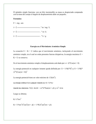 El péndulo simple funciona: con un hilo inextensible su masa es despreciada comparada
con la masa del cuerpo el ángulo de desplazamiento debe ser pequeño.

Formulas:

F = -mg . sen

t=2                                  . " m / mg / L

t=2                                   ."m/k

t=2                                   ."L/g




                          Energía en el Movimiento Armónico Simple

La ecuación E = K + U indica que el movimiento armónico, incluyendo al movimiento
armónico simple, en el cual no están presentes fuerzas disipativas, la energía mecánica E =
K + U se conserva.

En el movimiento armónico simple el desplazamiento está dado por: x= A*Cos(wt + )

La energía potencial en cualquier instante queda definida por: U= ½*(K*X2) y U= ½*(K*
A2*(Cos(wt + ))2

La energía potencial tiene un valor máximo de 1/2(kA2).

La energía cinética K en cualquier instante es: K= ½*mv


Usando las relaciones:   V(t)= dx/dt = -w*A*Sen(wt +      ) y w2= k/m


Luego se obtiene;

K=½*mv2

K= ½*mw2A2sen2(wt +          ) = ½*KA2sen2(wt +       )
 