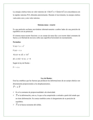 La energía cinética tiene un valor máximo de 1/2(kA2) o 1/2[m(wA)2] en concordancia con
la rapidez máxima WA obtenida anteriormente. Durante el movimiento, la energía cinética
varía entre cero y este valor máximo.


                                    Sistema masa - resorte

Es una partícula oscilante moviéndose alternativamente a ambos lados de una posición de
equilibrio con un potencial.

El sistema masa-resorte funciona: es un cuerpo de masa fijo a un resorte ideal constante de
fuerza y en libertad de moverse sobre una superficie horizontal sin razonamiento.

Formulas:

V (x)= ½. r . x2

F (x)= - r .x

-K (x)= m .d2 .x / d.t2

d2 .x/ d t2 + k/ m . x = 0

Según la ley de Hooke :

F = - r. x




                                       Ley de Hooke:
Esta ley establece que las fuerzas que producen las deformaciones de un cuerpo elástico son
directamente proporcionales a los desplazamientos.
    = -k

   K es la constante de proporcionalidad o de elasticidad.
      es la deformación, esto es, lo que se ha comprimido o estirado a partir del estado que
    no tiene deformación. Se conoce también como el alargamiento de su posición de
    equilibrio.
      es la fuerza resistente del sólido.
 