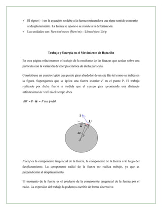    El signo ( - ) en la ecuación se debe a la fuerza restauradora que tiene sentido contrario
    al desplazamiento. La fuerza se opone o se resiste a la deformación.
   Las unidades son: Newton/metro (New/m) – Libras/pies (Lb/p




                    Trabajo y Energía en el Movimiento de Rotación

En otra página relacionamos el trabajo de la resultante de las fuerzas que actúan sobre una
partícula con la variación de energía cinética de dicha partícula.

Considérese un cuerpo rígido que puede girar alrededor de un eje fijo tal como se indica en
la figura. Supongamos que se aplica una fuerza exterior F en el punto P. El trabajo
realizado por dicha fuerza a medida que el cuerpo gira recorriendo una distancia
infinitesimal ds=rd en el tiempo dt es




F·senf es la componente tangencial de la fuerza, la componente de la fuerza a lo largo del
desplazamiento. La componente radial de la fuerza no realiza trabajo, ya que es
perpendicular al desplazamiento.

El momento de la fuerza es el producto de la componente tangencial de la fuerza por el
radio. La expresión del trabajo la podemos escribir de forma alternativa
 