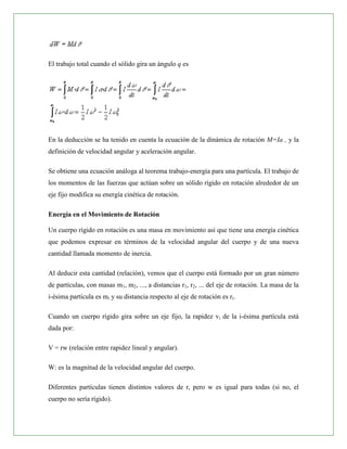 El trabajo total cuando el sólido gira un ángulo q es




En la deducción se ha tenido en cuenta la ecuación de la dinámica de rotación M=Ia , y la
definición de velocidad angular y aceleración angular.

Se obtiene una ecuación análoga al teorema trabajo-energía para una partícula. El trabajo de
los momentos de las fuerzas que actúan sobre un sólido rígido en rotación alrededor de un
eje fijo modifica su energía cinética de rotación.

Energía en el Movimiento de Rotación

Un cuerpo rígido en rotación es una masa en movimiento así que tiene una energía cinética
que podemos expresar en términos de la velocidad angular del cuerpo y de una nueva
cantidad llamada momento de inercia.

Al deducir esta cantidad (relación), vemos que el cuerpo está formado por un gran número
de partículas, con masas m1, m2, ..., a distancias r1, r2, ... del eje de rotación. La masa de la
i-ésima partícula es mi y su distancia respecto al eje de rotación es ri.

Cuando un cuerpo rígido gira sobre un eje fijo, la rapidez vi de la i-ésima partícula está
dada por:

V = rw (relación entre rapidez lineal y angular).

W: es la magnitud de la velocidad angular del cuerpo.

Diferentes partículas tienen distintos valores de r, pero w es igual para todas (si no, el
cuerpo no sería rígido).
 