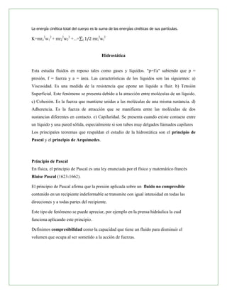 La energía cinética total del cuerpo es la suma de las energías cinéticas de sus partículas.

K=mr12w12 + mr22w22 +...=             mri2wi2


                                            Hidrostática


Esta estudia fluidos en reposo tales como gases y líquidos. "p=f/a" sabiendo que p =
presión, f = fuerza y a = área. Las características de los líquidos son las siguientes: a)
Viscosidad. Es una medida de la resistencia que opone un líquido a fluir. b) Tensión
Superficial. Este fenómeno se presenta debido a la atracción entre moléculas de un líquido.
c) Cohesión. Es la fuerza que mantiene unidas a las moléculas de una misma sustancia. d)
Adherencia. Es la fuerza de atracción que se manifiesta entre las moléculas de dos
sustancias diferentes en contacto. e) Capilaridad. Se presenta cuando existe contacto entre
un líquido y una pared sólida, especialmente si son tubos muy delgados llamados capilares
Los principales teoremas que respaldan el estudio de la hidrostática son el principio de
Pascal y el principio de Arquímedes.



Principio de Pascal
En física, el principio de Pascal es una ley enunciada por el físico y matemático francés
Blaise Pascal (1623-1662).

El principio de Pascal afirma que la presión aplicada sobre un fluido no compresible
contenido en un recipiente indeformable se transmite con igual intensidad en todas las
direcciones y a todas partes del recipiente.

Este tipo de fenómeno se puede apreciar, por ejemplo en la prensa hidráulica la cual
funciona aplicando este principio.

Definimos compresibilidad como la capacidad que tiene un fluido para disminuir el
volumen que ocupa al ser sometido a la acción de fuerzas.
 