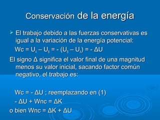 Conservación de la energía
   El trabajo debido a las fuerzas conservativas es
    igual a la variación de la energía potencial:
    Wc = UA – UB = - (UB – UA) = - ΔU
El signo Δ significa el valor final de una magnitud
  menos su valor inicial, sacando factor común
  negativo, el trabajo es:

  Wc = - ΔU ; reemplazando en (1)
  - ΔU + Wnc = ΔK
o bien Wnc = ΔK + ΔU
 
