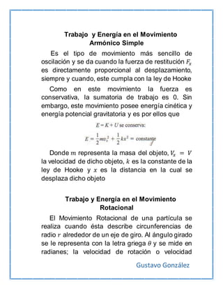 Gustavo González
Trabajo y Energía en el Movimiento
Armónico Simple
Es el tipo de movimiento más sencillo de
oscilación y se da cuando la fuerza de restitución 𝐹𝑥
es directamente proporcional al desplazamiento,
siempre y cuando, este cumpla con la ley de Hooke
Como en este movimiento la fuerza es
conservativa, la sumatoria de trabajo es 0. Sin
embargo, este movimiento posee energía cinética y
energía potencial gravitatoria y es por ellos que
Donde 𝑚 representa la masa del objeto, 𝑉𝑥 = 𝑉
la velocidad de dicho objeto, 𝑘 es la constante de la
ley de Hooke y 𝑥 es la distancia en la cual se
desplaza dicho objeto
Trabajo y Energía en el Movimiento
Rotacional
El Movimiento Rotacional de una partícula se
realiza cuando ésta describe circunferencias de
radio 𝑟 alrededor de un eje de giro. Al ángulo girado
se le representa con la letra griega 𝜃 y se mide en
radianes; la velocidad de rotación o velocidad
 