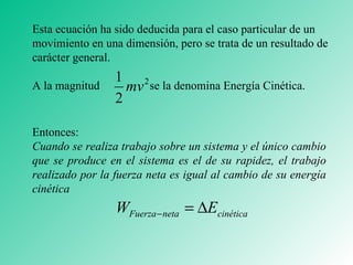 Entonces: Cuando se realiza trabajo sobre un sistema y el único cambio que se produce en el sistema es el de su rapidez, el trabajo realizado por la fuerza neta es igual al cambio de su energía cinética Esta ecuación ha sido deducida para el caso particular de un movimiento en una dimensión, pero se trata de un resultado de carácter general.  A la magnitud  se la denomina Energía Cinética. 