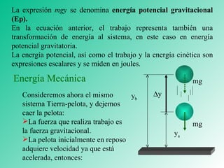 La expresión  mgy  se denomina  energía potencial gravitacional (Ep). En la ecuación anterior, el trabajo representa también una transformación de energía al sistema, en este caso en energía potencial gravitatoria. La energía potencial, así como el trabajo y la energía cinética son expresiones escalares y se miden en joules. Consideremos ahora el mismo sistema Tierra-pelota, y dejemos caer la pelota: La fuerza que realiza trabajo es la fuerza gravitacional. La pelota inicialmente en reposo adquiere velocidad ya que está acelerada, entonces: Energía Mecánica mg mg y b y a  y 