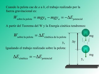 Cuando la pelota cae de  a  a  b , el trabajo realizado por la fuerza gravitacional es: A partir del Teorema del W y la Energía cinética tendremos: Igualando el trabajo realizado sobre la pelota: mg mg y b y a  y 